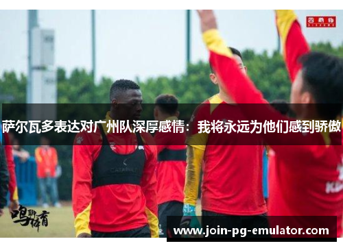 萨尔瓦多表达对广州队深厚感情：我将永远为他们感到骄傲