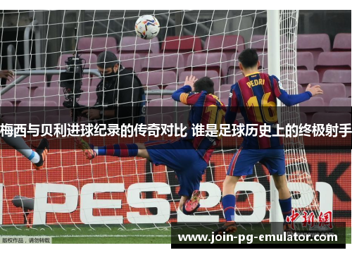梅西与贝利进球纪录的传奇对比 谁是足球历史上的终极射手