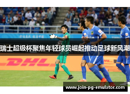 瑞士超级杯聚焦年轻球员崛起推动足球新风潮
