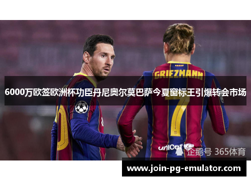 6000万欧签欧洲杯功臣丹尼奥尔莫巴萨今夏窗标王引爆转会市场