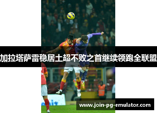 加拉塔萨雷稳居土超不败之首继续领跑全联盟