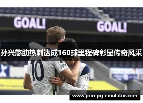 孙兴慜助热刺达成160球里程碑彰显传奇风采