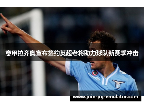 意甲拉齐奥宣布签约英超老将助力球队新赛季冲击