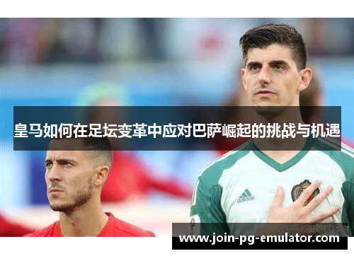 皇马如何在足坛变革中应对巴萨崛起的挑战与机遇