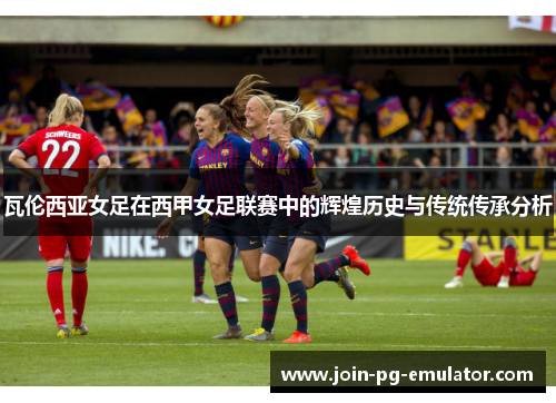 瓦伦西亚女足在西甲女足联赛中的辉煌历史与传统传承分析