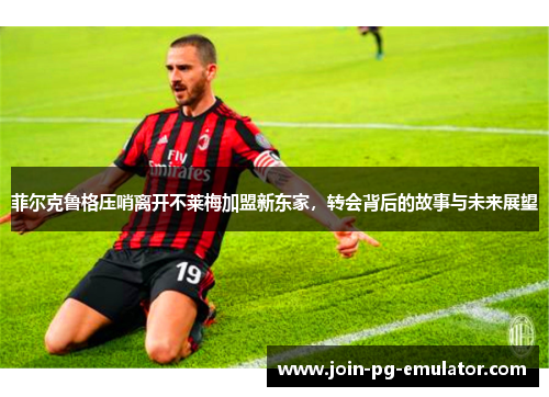 菲尔克鲁格压哨离开不莱梅加盟新东家，转会背后的故事与未来展望